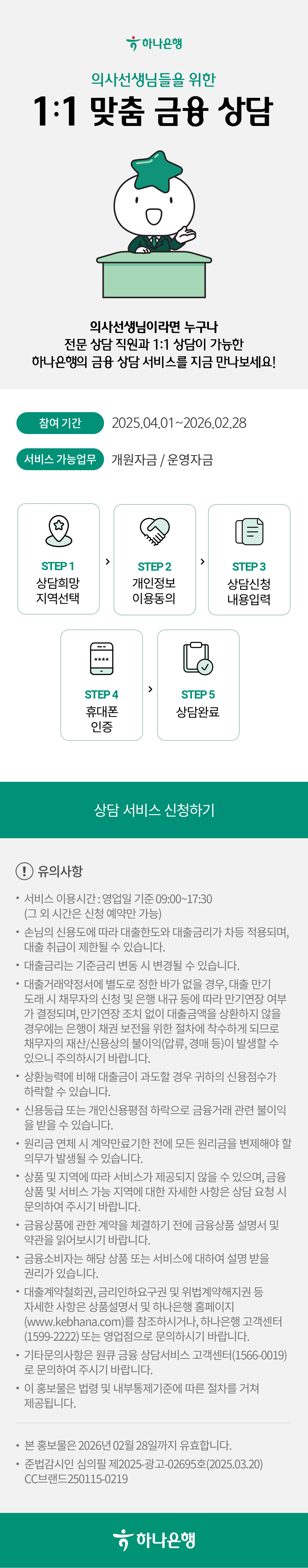 (하나은행) 의사선생님들을 위한 1:1 맞춤 금융 상담, Vip라운지에 온 것 처럼 전문상담직원과 1:1상담이 가능한 하나은행의 금융상담 서비스를 지금 만나보세요!,
            참여기간: 2025.04.01~2026.02.28, 서비스 가능업무: 개원자금/운영자금, STEP 1. 상담희망 지역선택, STEP 2. 개인정보 이용동의, STEP 3. 상담신청 내용입력, STEP 4. 휴대폰 인증, STEP 5. 상담완료,
            !유의사항, 서비스 이용시간 : 영업일 기준 09:00~17:30 (그 외 시간은 신청 예약만 가능), 손님의 신용도에 따라 대출한도와 대출금리가 차등 적용되며, 대출 취급이 제한될 수 있습니다., 대출금리는 기준금리 변동 시 변경될 수 있습니다., 대출거래약정서에 별도로 정한 바가 없을 경우, 대출 만기 도래 시 채무자의 신청 및 은행 내규 등에 따라 만기연장 여부가 결정되며, 만기연장 조치 없이 대출금액을 상환하지 않을 경우에는 은행이 채권 보전을 위한 절차에 착수하게 되므로 채무자의 재산/신용상의 불이익(압류, 경매 등)이 발생할 수 있으니 주의하시기 바랍니다., 상환능력에 비해 대출금이 과도할 경우 귀하의 신용점수가 하락할 수 있습니다., 신용등급 또는 개인신용평점 하락으로 금융거래 관련 불이익을 받을 수 있습니다., 원리금 연체 시 계약만료기한 전에 모든 원리금을 변제해야 할 의무가 발생될 수 있습니다., 상품 및 지역에 따라 서비스가 제공되지 않을 수 있으며, 금융 상품 및 서비스 가능 지역에 대한 자세한 사항은 상담 요청 시 문의하여 주시기 바랍니다., 금융상품에 관한 계약을 체결하기 전에 금융상품 설명서 및 약관을 읽어보시기 바랍니다., 금융소비자는 해당 상품 또는 서비스에 대하여 설명받을 권리가 있습니다., 대출계약철회권, 금리인하요구권 및 위법계약해지권 등 자세한 사항은 상품설명서 및 하나은행 홈페이지 (www.kebhana.com)를 참조하시거나, 하나은행 고객센터(1599-2222) 또는 영업점으로 문의하시기 바랍니다., 기타문의사항은 원큐 금융 상담서비스 고객센터(1566-0019)로 문의하여 주시기 바랍니다. , 이 홍보물은 법령 및 내부통제기준에 따른 절차를 거쳐 제공됩니다., 본 홍보물은 2026년 02월 28일까지 유효합니다. 준법감시인 심의필 제2025-광고-02695호(2025.03.20) / CC브랜드 250115-0219